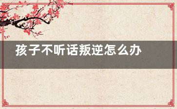 孩子不听话叛逆怎么办家长如何教育 孩子不听话叛逆怎么办